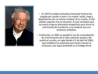 ▪ En 1973 la médica holandesa Gertrude Postma fue
juzgada por ayudar a morir a su madre, sorda, ciega y
dependiente tras un infarto cerebral. Ni su madre, ni ella
podían soportar más la situación. El juez consideró que
no existía ninguna alternativa terapéutica para aliviar el
sufrimiento de la enferma, y la condenó con una
sentencia simbólica.
▪ Finalmente, en 2001 se aprobó la Ley de comprobación
de la terminación de la vida a petición propia y del
auxilio al suicidio, en vigor desde el 1 de abril de 2002,
que establece los requisitos que hacen impune la
eutanasia, que sigue prohibida en el Código Penal
 