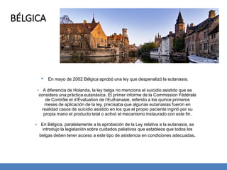 BÉLGICA
▪ En mayo de 2002 Bélgica aprobó una ley que despenalizó la eutanasia.
▪ A diferencia de Holanda, la ley belga no menciona el suicidio asistido que se
considera una práctica eutanásica. El primer informe de la Commission Fédérale
de Contrôle et d’Évaluation de l’Euthanasie, referido a los quince primeros
meses de aplicación de la ley, precisaba que algunas eutanasias fueron en
realidad casos de suicidio asistido en los que el propio paciente ingirió por su
propia mano el producto letal o activó el mecanismo instaurado con este fin.
▪ En Bélgica, paralelamente a la aprobación de la Ley relativa a la eutanasia, se
introdujo la legislación sobre cuidados paliativos que establece que todos los
belgas deben tener acceso a este tipo de asistencia en condiciones adecuadas.
 