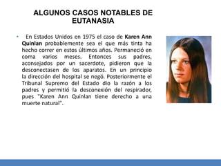 ALGUNOS CASOS NOTABLES DE
EUTANASIA
▪ En Estados Unidos en 1975 el caso de Karen Ann
Quinlan probablemente sea el que más tinta ha
hecho correr en estos últimos años. Permaneció en
coma varios meses. Entonces sus padres,
aconsejados por un sacerdote, pidieron que la
desconectasen de los aparatos. En un principio
la dirección del hospital se negó. Posteriormente el
Tribunal Supremo del Estado dio la razón a los
padres y permitió la desconexión del respirador,
pues "Karen Ann Quinlan tiene derecho a una
muerte natural".
 