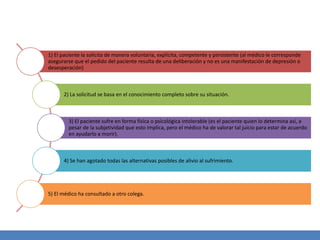 1) El paciente la solicita de manera voluntaria, explícita, competente y persistente (al médico le corresponde
asegurarse que el pedido del paciente resulta de una deliberación y no es una manifestación de depresión o
desesperación)
2) La solicitud se basa en el conocimiento completo sobre su situación.
3) El paciente sufre en forma física o psicológica intolerable (es el paciente quien lo determina así, a
pesar de la subjetividad que esto implica, pero el médico ha de valorar tal juicio para estar de acuerdo
en ayudarlo a morir).
4) Se han agotado todas las alternativas posibles de alivio al sufrimiento.
5) El médico ha consultado a otro colega.
 