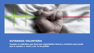 EUTANASIA VOLUNTARIA
Cuando un individuo que tiene las capacidades físicas y mentales para pedir
que lo ayuden a morir y asi lo ha pedido
 