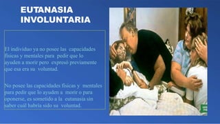 EUTANASIA
INVOLUNTARIA
El individuo ya no posee las capacidades
físicas y mentales para pedir que lo
ayuden a morir pero expresó previamente
que esa era su voluntad.
No posee las capacidades físicas y mentales
para pedir que lo ayuden a morir o para
oponerse, es sometido a la eutanasia sin
saber cuál habría sido su voluntad.
 