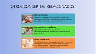 OTROS CONCEPTOS RELACIONADOS:
Enfermo terminal:
•padece una enfermedad de la que no cabe esperar que se
recupere, previsiblemente mortal a corto plazo que puede ser
desde algunas semanas a varios meses, a lo sumo.
Encarnizamiento terapéutico
•Aplicar tratamientos inútiles o, si son útiles,
desproporcionadamente molestos para el resultado que se
espera de ellos.
Cuidados paliativos:
•Atención a los aspectos físicos, psíquicos, sociales y espirituales
de las personas en situación terminal, siendo los objetivos
principales el bienestar y la promoción de la dignidad y
autonomía de los enfermos y de su familia.
 