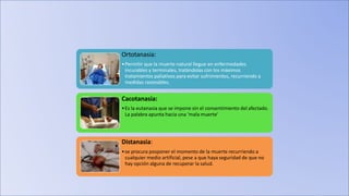 Ortotanasia:
•Permitir que la muerte natural llegue en enfermedades
incurables y terminales, tratándolas con los máximos
tratamientos paliativos para evitar sufrimientos, recurriendo a
medidas razonables.
Cacotanasia:
•Es la eutanasia que se impone sin el consentimiento del afectado.
La palabra apunta hacia una ‘mala muerte’
Distanasia:
•se procura posponer el momento de la muerte recurriendo a
cualquier medio artificial, pese a que haya seguridad de que no
hay opción alguna de recuperar la salud.
 
