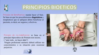 Principio de Beneficencia: manda hacer el bien.
Se basa en que los procedimientos y
terapéuticos que se apliquen deben beneficiar al
paciente, es decir, ser seguros y efectivos.
Principio de no-maleficencia: se basa en el
principio hipocrático de Primum non nocere,
( “ante todo, no hacer daño”)
Ningún profesional sanitario deberá utilizar sus
conocimientos o su situación para ocasionar
perjuicios.
 