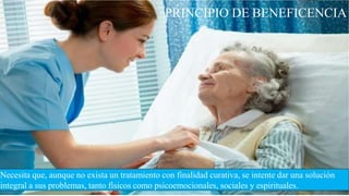 PRINCIPIO DE BENEFICENCIA
Necesita que, aunque no exista un tratamiento con finalidad curativa, se intente dar una solución
integral a sus problemas, tanto físicos como psicoemocionales, sociales y espirituales.
 