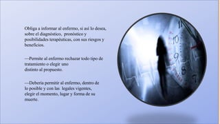 Obliga a informar al enfermo, si así lo desea,
sobre el diagnóstico, pronóstico y
posibilidades terapéuticas, con sus riesgos y
beneficios.
—Permite al enfermo rechazar todo tipo de
tratamiento o elegir uno
distinto al propuesto.
—Debería permitir al enfermo, dentro de
lo posible y con las legales vigentes,
elegir el momento, lugar y forma de su
muerte.
 