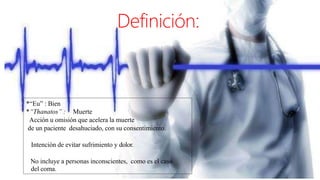 Definición:
*“Eu” : Bien
*“Thanatos” : Muerte
Acción u omisión que acelera la muerte
de un paciente desahuciado, con su consentimiento.
Intención de evitar sufrimiento y dolor.
No incluye a personas inconscientes, como es el caso
del coma.
 