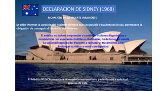 DECLARACION DE SIDNEY (1968)
MOMENTO DE LA MUERTE INMINENTE
Se debe intentar la curación del Paciente siempre que sea posible y cuadoYa no lo sea, permanece la
obligación de conseguir el bienestar del Enfermo.
El Médico NUNCA provocarà la muerte intencional a su paciente aún a solicitud
expresa de este.
El médico no deberà emprender o continuar acciones diagnósticas o
terapéuticas sin esperanzas inútiles u obstinadas, ha de tener en cuenta
La voluntad explícita del Paciente a rechazar el tratamiento para
Prolongar su vida y a morir con dignidad.
 