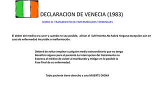 DECLARACION DE VENECIA (1983)
SOBRE EL TRATAMIENTO DE ENFERMEDADES TERMINALES
El deber del medico es curar y cuando no sea posible, aliviar el Sufrimiento.No habrá ninguna excepción aún en
caso de enfermedad Incurable o malformación.
Todo paciente tiene derecho a una MUERTE DIGNA
Deberá de evitar emplear cualquier medio extraordinario que no tenga
Beneficio alguno para el paciente.La interrupcion del tratamiento no
Exonera al médico de asistir al moribundo y mitigar en lo posible la
Fase final de su enfermedad.
 
