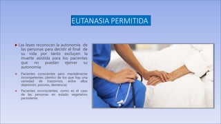 EUTANASIA PERMITIDA
 Las leyes reconocen la autonomía de
las personas para decidir el final de
su vida por tanto excluyen la
muerte asistida para los pacientes
que no puedan ejercer su
autonomía:
 Pacientes conscientes pero mentalmente
incompetentes (dentro de los que hay una
variedad de trastornos, entre ellos
depresión, psicosis, demencia)
 Pacientes inconscientes, como es el caso
de las personas en estado vegetativo
persistente.
 