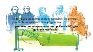 En torno a las hipótesis sobre la eutanasia, sus diversas
y mutantes acepciones, cabe preguntarse:
¿cómo es que esta puede ser una opción viable?, ¿por
qué sería justificable?
 