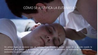 ¿CÓMO SE JUSTIFICA LA EUTANASIA?
En primer lugar, se reconoce que un enfermo tiene derecho a decidir poner fin a su vida cuando la
enfermedad que padece o la condición médica en que se encuentra le representan un sufrimiento
intolerable sin posibilidad de mejoría.
 
