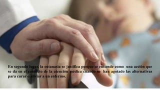 En segundo lugar, la eutanasia se justifica porque se entiende como una acción que
se da en el contexto de la atención médica cuando se han agotado las alternativas
para curar o aliviar a un enfermo.
 