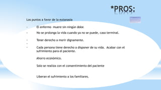 Los puntos a favor de la eutanasia
- El enfermo muere sin ningún dolor.
- No se prolonga la vida cuando ya no se puede, caso terminal.
-
-
-
Tener derecho a morir dignamente.
Cada persona tiene derecho a disponer de su vida. Acabar con el
sufrimiento para el paciente.
Ahorro económico.
Solo se realiza con el consentimiento del paciente
Liberan el sufrimiento a los familiares.
 
