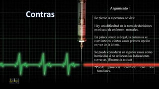 Se pierde la esperanza de vivir.
Hay una dificultad en la toma de decisiones
en el caso de enfermos mentales.
En países donde es legal, la eutanasia se
convierte en ciertos casos primera opción
en vez de la última.
Se puede considerar en algunos casos como
homicidio si no se llevan las indicaciones
correctas. (Eutanasia activa)
*Puede provocar conflicto con los
familiares.
Argumento 1
 