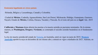 Eutanasia legalizada en cinco países
Holanda, Bélgica y Luxemburgo, Canadá y Colombia.
Ciudad de México, Coahuila, Aguascalientes, San Luis Potosí, Michoacán, Hidalgo, Guanajuato, Guerrero,
Nayarit, Estado de México, Colima, Oaxaca, Yucatán y Tlaxcala. En el resto del país no es legal.5 dic. 2019
California y Montana dejan abierta las puertas a la muerte asistida en pacientes terminales. De la misma
manera, en Washington, Oregon y Vermont, se contempla el suicidio asistido basándose en el fundamento
legal.
La ley de muerte asistida del estado de Victoria, en Australia, entró en vigor en junio de 2019. Western
Australia aprobó la suya en diciembre de ese mismo año y entrará en vigor a mediados de 2021. Además, en
 