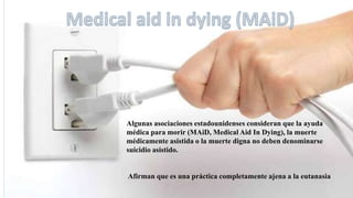 Algunas asociaciones estadounidenses consideran que la ayuda
médica para morir (MAiD, Medical Aid In Dying), la muerte
médicamente asistida o la muerte digna no deben denominarse
suicidio asistido.
Afirman que es una práctica completamente ajena a la eutanasia
 