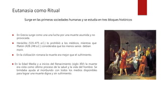 Eutanasia como Ritual
Surge en las primeras sociedades humanas y se estudia en tres bloques históricos.
 En Grecia surge como una una lucha por una muerte asumida y no
provocada.
 Heráclito (535-475 a.C.) lo prohibió a los médicos, mientras que
Platón (428-248 a.C.) consideraba que los menos sanos debían
morir.
 En la civilización romana la muerte era mejor que el sufrimiento.
 En la Edad Media y a inicios del Renacimiento (siglo XIV) la muerte
era vista como último proceso de la salud y la vida del hombre. Se
brindaba ayuda al moribundo con todos los medios disponibles
para lograr una muerte digna y sin sufrimiento.
 