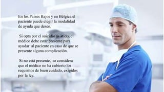 En los Países Bajos y en Bélgica el
paciente puede elegir la modalidad
de ayuda que desee.
Si opta por el suicidio asistido, el
médico debe estar presente para
ayudar al paciente en caso de que se
presente alguna complicación.
Si no está presente, se considera
que el médico no ha cubierto los
requisitos de buen cuidado, exigidos
por la ley.
 