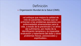 Definición
 Organización Mundial de la Salud (OMS)
«el enfoque que mejora la calidad de
vida de pacientes y familias que se
enfrentan a los problemas asociados con
enfermedades amenazantes para la
vida, a través de la prevención y el alivio
del sufrimiento, por medio de la
identificación temprana y la impecable
evaluación y tratamiento del dolor y otros
problemas físicos, psicosociales y
espirituales».
 