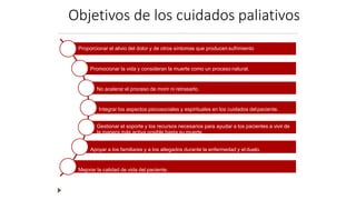 Objetivos de los cuidados paliativos
Proporcionar el alivio del dolor y de otros síntomas que producensufrimiento
Promocionar la vida y consideran la muerte como un proceso natural.
No acelerar el proceso de morir ni retrasarlo.
Integrar los aspectos psicosociales y espirituales en los cuidados delpaciente.
Gestionar el soporte y los recursos necesarios para ayudar a los pacientes a vivir de
la manera más activa posible hasta su muerte.
Apoyar a los familiares y a los allegados durante la enfermedad y el duelo.
Mejorar la calidad de vida del paciente.
 