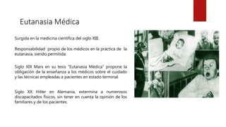 Eutanasia Médica
Surgida en la medicina científica del siglo XIII.
Responsabilidad propio de los médicos en la práctica de la
eutanasia, siendo permitida.
Siglo XIX Marx en su tesis “Eutanasia Médica” propone la
obligación de la enseñanza a los médicos sobre el cuidado
y las técnicas empleadas a pacientes en estado terminal.
Siglo XX Hitler en Alemania, extermina a numerosos
discapacitados físicos, sin tener en cuenta la opinión de los
familiares y de los pacientes.
 