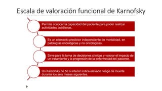Escala de valoración funcional de Karnofsky
Permite conocer la capacidad del paciente para poder realizar
actividades cotidianas.
Es un elemento predictor independiente de mortalidad, en
patologías oncológicas y no oncológicas.
Sirve para la toma de decisiones clínicas y valorar el impacto de
un tratamiento y la progresión de la enfermedad del paciente.
Un Karnofsky de 50 o inferior indica elevado riesgo de muerte
durante los seis meses siguientes.
 