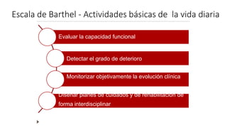 Escala de Barthel - Actividades básicas de la vida diaria
Evaluar la capacidad funcional
Detectar el grado de deterioro
Monitorizar objetivamente la evolución clínica
Diseñar planes de cuidados y de rehabilitación de
forma interdisciplinar
 