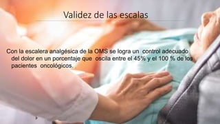 Validez de las escalas
Con la escalera analgésica de la OMS se logra un control adecuado
del dolor en un porcentaje que oscila entre el 45% y el 100 % de los
pacientes oncológicos.
 