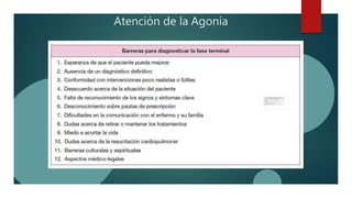 Atención de la Agonía
 Los signos más claros de una muerte cercana en
pacientes con cáncer, en fase terminal son :
a) Encamamiento del paciente
b) Estado semicomatoso
c) Ingesta limitada a líquidos o sorbos
d) Incapacidad para tomar fármacos por vía oral
 