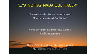 “…YA NO HAY NADA QUE HACER”
El enfermo ysu familiamas que del aparato
Moderno necesitande “su Doctor”.
Nuncaolvidar elbálsamo curativo que es la
Palabra de consuelo
Que elPacientesepa que “vibramos” a su lado
Que estamos enla mismasintonía
 