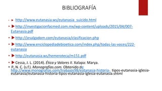 BIBLIOGRAFÍA
•  http://www.eutanasia.ws/eutanasia_suicido.html
• http://investigacionfacmed.com.mx/wp-content/uploads/2015/04/007-
Eutanasia.pdf
• http://jesalgadom.com/eutanasia/clasificacion.php
• http://www.enciclopediadebioetica.com/index.php/todas-las-voces/222-
eutanasia
• http://eutanasia.ws/hemeroteca/m151.pdf
• Cessa, J. L. (2014). Ética y Valores II. Xalapa: Marya.
• P., N. C. (s.f.). Monografías.com. Obtenido de
http://www.monografias.com/trabajos98/eutanasia-historia- tipos-eutanasia-iglesia-
eutanasia/eutanasia-historia-tipos-eutanasia-iglesia-eutanasia.shtml
 