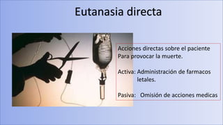 Eutanasia directa
Acciones directas sobre el paciente
Para provocar la muerte.
Activa: Administración de farmacos
letales.
Pasiva: Omisión de acciones medicas
 