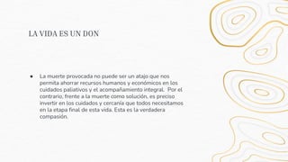 LA VIDA ES UN DON
● La muerte provocada no puede ser un atajo que nos
permita ahorrar recursos humanos y económicos en los
cuidados paliativos y el acompañamiento integral. Por el
contrario, frente a la muerte como solución, es preciso
invertir en los cuidados y cercanía que todos necesitamos
en la etapa final de esta vida. Esta es la verdadera
compasión.
 