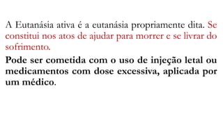 A Eutanásia ativa é a eutanásia propriamente dita. Se
constitui nos atos de ajudar para morrer e se livrar do
sofrimento.
Pode ser cometida com o uso de injeção letal ou
medicamentos com dose excessiva, aplicada por
um médico.
 