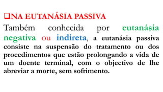 NA EUTANÁSIA PASSIVA
Também conhecida por eutanásia
negativa ou indireta, a eutanásia passiva
consiste na suspensão do tratamento ou dos
procedimentos que estão prolongando a vida de
um doente terminal, com o objectivo de lhe
abreviar a morte, sem sofrimento.
 