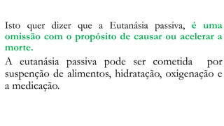 Isto quer dizer que a Eutanásia passiva, é uma
omissão com o propósito de causar ou acelerar a
morte.
A eutanásia passiva pode ser cometida por
suspenção de alimentos, hidratação, oxigenação e
a medicação.
 