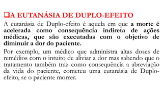 A EUTANÁSIA DE DUPLO-EFEITO
A eutanásia de Duplo-efeito é aquela em que a morte é
acelerada como consequência indireta de ações
médicas, que são executadas com o objetivo de
diminuir a dor do paciente.
Por exemplo, um médico que administra altas doses de
remédios com o intuito de aliviar a dor mas sabendo que o
tratamento também traz como consequência a abreviação
da vida do paciente, cometeu uma eutanásia de Duplo-
efeito, se o paciente morrer.
 
