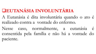 EUTANÁSIA INVOLUNTÁRIA
A Eutanásia é dita involuntária quando o ato é
realizado contra a vontade do enfermo.
Nesse caso, normalmente, a eutanásia é
consentida pela família e não há a vontade do
paciente.
 