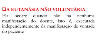 A EUTANÁSIA NÃO VOLUNTÁRIA
Ela ocorre quando não há nenhuma
manifestação do doente, isto é, executada
independentemente da manifestação de vontade
do paciente
 