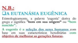 N.B.:
A EUTANÁSIA EUGÊNICA
Etimologicamente, a palavra ‘eugenia’ deriva do
grego e significa "bom em sua origem’’ ou ‘’bem
nascido".
A eugenia é a seleção dos seres humanos com
base em suas características hereditárias com
objetivo de melhorar as gerações futuras.
 