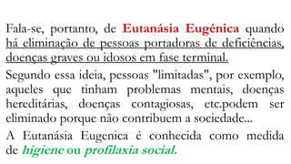 Fala-se, portanto, de Eutanásia Eugénica quando
há eliminação de pessoas portadoras de deficiências,
doenças graves ou idosos em fase terminal.
Segundo essa ideia, pessoas "limitadas", por exemplo,
aqueles que tinham problemas mentais, doenças
hereditárias, doenças contagiosas, etc.podem ser
eliminado porque não contribuem a sociedade...
A Eutanásia Eugenica é conhecida como medida
de higiene ou profilaxia social.
 
