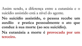 Assim sendo, a diferença entre a eutanásia e o
suicídio assistido está a nível do agente.
No suicídio assistido, o pessoa recebe um
auxílio e pratica pessoalmente o ato que
conduz à sua morte (ao seu suicídio).
Na eutanásia a morte é provocada por um
terceiro.
 