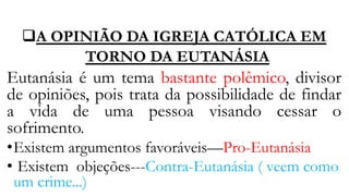 A OPINIÃO DA IGREJA CATÓLICA EM
TORNO DA EUTANÁSIA
Eutanásia é um tema bastante polêmico, divisor
de opiniões, pois trata da possibilidade de findar
a vida de uma pessoa visando cessar o
sofrimento.
•Existem argumentos favoráveis—Pro-Eutanásia
• Existem objeções---Contra-Eutanásia ( veem como
um crime...)
 