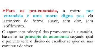 Para os pro-eutanásia, a morte por
eutanásia é uma morte digna pois ela
acontece de forma suave, sem dor, sem
sofrimento.
O argumento principal dos promotores da eutanásia,
baseia-se no princípio da autonomia segundo qual
o paciente teria o direito de escolher se quer ou não
continuar de viver.
 