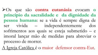 Os que são contra eutanásia evocam o
princípio da sacralidade e da dignidade da
pessoa humana: se a vida é sempre digna de
ser vivida – independentemente dos
sofrimentos aos quais se esteja submetido – e
imoral lançar mão de medidas para abreviar o
processo de morrer.
A Igreja Católica é o maior defensor contra-Eut.
 