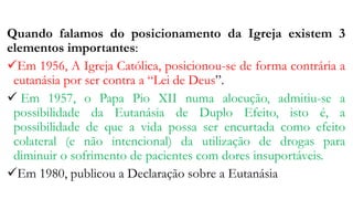 Quando falamos do posicionamento da Igreja existem 3
elementos importantes:
Em 1956, A Igreja Católica, posicionou-se de forma contrária a
eutanásia por ser contra a “Lei de Deus”.
 Em 1957, o Papa Pio XII numa alocução, admitiu-se a
possibilidade da Eutanásia de Duplo Efeito, isto é, a
possibilidade de que a vida possa ser encurtada como efeito
colateral (e não intencional) da utilização de drogas para
diminuir o sofrimento de pacientes com dores insuportáveis.
Em 1980, publicou a Declaração sobre a Eutanásia
 
