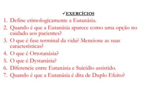 EXERCÍCIOS
1. Define etimologicamente a Eutanásia.
2. Quando é que a Eutanásia aparece como uma opção no
cuidado aos pacientes?
3. O que é fase terminal da vida? Mencione as suas
características?
4. O que é Ortotanásia?
5. O que é Dystanásia?
6. Diferencie entre Eutanásia e Suicídio assistido.
7. Quando é que a Eutanásia é dita de Duplo Efeito?
 