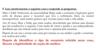 8. Leia atentivamente o seguinte caso e responde as perguntas:
Marc e Eddy Verbessem, de nacionalidade Belga onde a eutanásia é legal para quem
sofre de doença grave e incurável que leva a sofrimento físico ou mental
incomportável, eram irmãos gémeos que viveram juntos toda a vida adulta.
Aos 45 anos, Marc e Eddy que eram surdos, descobriram que tinham uma doença
que iria conduzi-los à cegueira. Com medo de virem a perder a sua independência,
decidiram que não tinham razões para viver e optaram pela eutanásia.
Depois de um ano a enviar uma carta por semana ao seu médico a pedir a eutanásia,
este acabou por ceder.
Depois de identificar o tipo de eutanásia referido neste caso,
discute a legitimidade da acção do médico.
 
